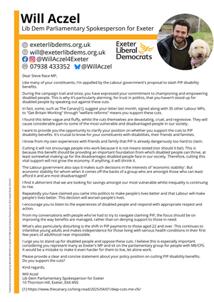 Will Aczel Lib Dem Parliamentary Spokesperson for Exeter exeterlibdems.org.uk will@exeterlibdems.org.uk @WillAczel4Exeter on Facebook and Instagram @WillAczel on Bluesky07938 433352 Exeter Liberal Democrats Dear Steve Race MP, Like many of your constituents, I'm appalled by the Labour government's proposal to slash PIP disability benefits. During the campaign trail and since, you have expressed your commitment to championing and empowering disabled people. This is why it's particularly alarming, for trust in politics, that you haven't stood up for disabled people by speaking out against these cuts. In fact, some, such as The Canary[1], suggest your letter last month, signed along with 35 other Labour MPs, to "Get Britain Working" through "welfare reforms" means you support these cuts. I found this letter vague and fluffy, whilst the cuts themselves are devastating, cruel, and regressive. They will cause considerable pain to some of the most vulnerable and disadvantaged people in our society. I want to provide you the opportunity to clarify your position on whether you support the cuts to PIP disability benefits. It's crucial to know for your constituents with disabilities, their friends and families. I know from my own experiences with friends and family that PIP is already dangerously too hard to claim. Cutting it will not encourage people into work because it is not means tested (nor should it be!). This is because this benefit should be providing an important foundation from which disabled people can thrive, at least somewhat making up for the disadvantages disabled people face in our society. Therefore, cutting this vital support will not grow the economy. If anything, it will shrink it. The Labour government also says it makes such decisions in the interests of 'economic stability'. But economic stability for whom when it comes off the backs of a group who are amongst those who can least afford it and are most disadvantaged? I find it abhorrent that we are looking for savings amongst our most vulnerable whilst inequality is continuing to rise. Repeatedly you have claimed you came into politics to make people's lives better and that Labour will make people's lives better. This decision will worsen people's lives. I encourage you to listen to the experiences of disabled people and respond with appropriate respect and action. From my conversations with people who've had to try to navigate claiming PIP, the focus should be on improving the way benefits are managed, rather than on denying support to those in need. What's also particularly disturbing is the shift in PIP payments to those aged 22 and over. This continues to infantilise young adults and makes independence for those living with serious health conditions in their first few years of adulthood near impossible. I urge you to stand up for disabled people and oppose these cuts. I believe this is especially important considering you represent many as Exeter's MP and sit on the parliamentary group for people with ME/CFS. It would be a mistake to make it even harder for them to live, let alone work. Please provide a clear and concise statement about your policy position on cutting PIP disability benefits. Do you support the cuts? Kind regards, Will Aczel Lib Dem Parliamentary Spokesperson for Exeter 10 Thornton Hill, Exeter, EX4 4NS [1] https://www.thecanary.co/long-read/2025/04/01/dwp-cuts-me-cfs/