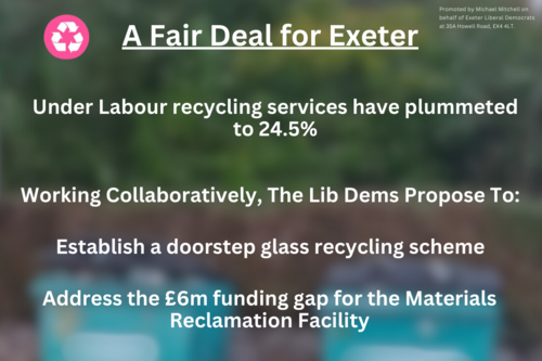 A Fair Deal for Exeter. Under Labour recycling services have plummeted to 24.5%. Working collaboratively, the Lib Dems propose to: establish a doorstep glass recycling scheme. Address the £6m gap for the Materials Reclamation Facility. Invest in household food waste and glass recycling for the whole city. Vote for the environment. Vote Lib Dem.